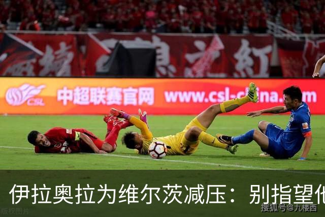 伊拉奥拉为维尔茨减压：别指望他单赛季进15球，他的价值不在进球